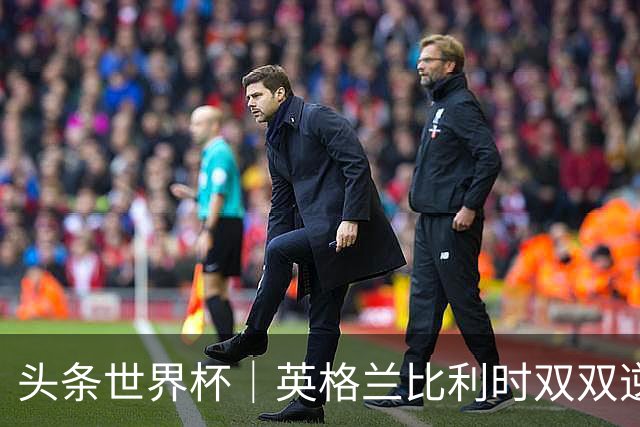 头条世界杯｜英格兰比利时双双逆转：落后不可怕，谁菜谁尴尬